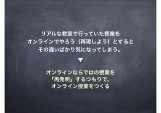 リアルな教室で行っていた授業を
オンラインでやろう（再現しよう）とすると
その違いばかり気になってしまう。
オンラインならではの授業を
「再発明」するつもりで、
オンライン授業をつくる
▼
 