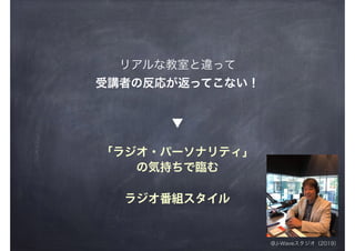 「ラジオ・パーソナリティ」
の気持ちで臨む
▼
@J-Waveスタジオ（2019）
ラジオ番組スタイル
リアルな教室と違って
受講者の反応が返ってこない！
 