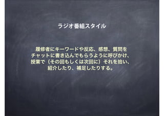 ラジオ番組スタイル
履修者にキーワードや反応、感想、質問を
チャットに書き込んでもらうように呼びかけ、
授業で（その回もしくは次回に）それを拾い、
紹介したり、補足したりする。
 