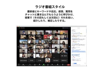 履修者にキーワードや反応、感想、質問を
チャットに書き込んでもらうように呼びかけ、
授業で（その回もしくは次回に）それを拾い、
紹介したり、補足したりする。
ラジオ番組スタイル
 