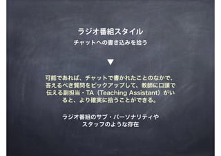 ラジオ番組スタイル
チャットへの書き込みを拾う
可能であれば、チャットで書かれたことのなかで、
答えるべき質問をピックアップして、教師に口頭で
伝える副担当・TA（Teaching Assistant）がい
ると、より確実に拾うことができる。
ラジオ番組のサブ・パーソナリティや
スタッフのような存在
▼
 