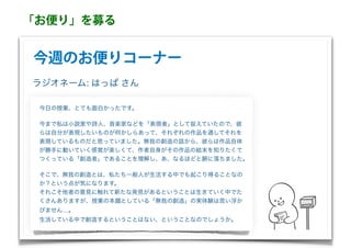 今週のお便りコーナー
今日の授業、とても面白かったです。
今まで私は小説家や詩人、音楽家などを「表現者」として捉えていたので、彼
らは自分が表現したいものが何かしらあって、それぞれの作品を通してそれを
表現しているものだと思っていました。無我の創造の話から、彼らは作品自体
が勝手に動いていく感覚が楽しくて、作者自身がその作品の結末を知りたくて
つくっている「創造者」であることを理解し、あ、なるほどと腑に落ちました。
そこで、無我の創造とは、私たち一般人が生活する中でも起こり得ることなの
か？という点が気になります。
それこそ他者の意見に触れて新たな発見があるということは生きていく中でた
くさんありますが、授業の本題としている「無我の創造」の実体験は思い浮か
びません…。
生活している中で創造するということはない、ということなのでしょうか。
ラジオネーム: はっぱ さん
「お便り」を募る
 