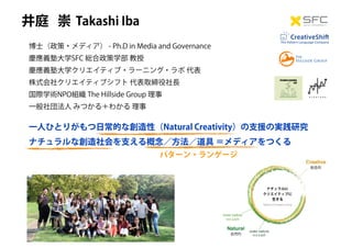 Takashi Iba井庭 崇
博士（政策・メディア） - Ph.D in Media and Governance
慶應義塾大学SFC 総合政策学部 教授
慶應義塾大学クリエイティブ・ラーニング・ラボ 代表
株式会社クリエイティブシフト 代表取締役社長
国際学術NPO組織 The Hillside Group 理事
一般社団法人 みつかる＋わかる 理事
一人ひとりがもつ日常的な創造性（Natural Creativity）の支援の実践研究
ナチュラルな創造社会を支える概念／方法／道具 ＝メディアをつくる
CreativeShift
The Pattern Language Company
パターン・ランゲージ
 