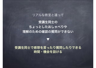 リアルな教室と違って
受講生同士の
ちょっとしたおしゃべりや
理解のための確認の質問ができない
受講生同士で感想を言ったり質問したりできる
時間・機会を設ける
▼
 