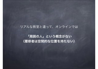 リアルな教室と違って、オンラインでは
「周囲の人」という概念がない
（履修者は空間的な位置を持たない）
 