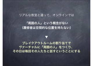 リアルな教室と違って、オンラインでは
「周囲の人」という概念がない
（履修者は空間的な位置を持たない）
ブレイクアウトルームの割り当てで
ヴァーチャルに「周囲の人」をつくり、
その日は毎回その人たちと話すということにする
▼
 