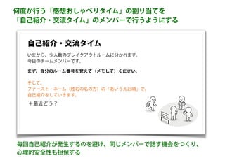 何度か行う「感想おしゃべりタイム」の割り当てを
「自己紹介・交流タイム」のメンバーで行うようにする
自己紹介・交流タイム
＋最近どう？
そして、
ファースト・ネーム（姓名の名の方）の「あいうえお順」で、
自己紹介をしていきます。
まず、自分のルーム番号を覚えて（メモして）ください。
毎回自己紹介が発生するのを避け、同じメンバーで話す機会をつくり、
心理的安全性も担保する
いまから、少人数のブレイクアウトルームに分かれます。
今日のチームメンバーです。
 