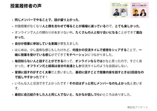• 同じメンバーでやることで、話が盛り上がった。
• 対面授業がなくなり人と顔を合わせて喋ることが極端に減っているので、とても楽しかった。
• オンラインで人との関わりがあまりない中、たくさんの人と知り合いになることができて面白
かった。
• 自分が授業に参加している意識が芽生えました
• はじめは、少し面倒な感じもしたけれど、何度かの交流タイムで感想をシェアすることで、一
緒に授業を受けている感じがでてきてモチベーションにつながりました。
• 毎回知らない人と話すことができるのって、オンラインならではかなと思ったので、すごく良
かった。オフラインだと結局は自分の友達としか交流タイムのような会話はしない。
• 冒頭に話すのがすごく大事だと思いました。最初に話すことで授業内容を話すときは2回目なの
で話しやすかったです！
• いろんな人と交流できてよかったです！その日はずっと同じメンバーなのもよかったと思いま
す。
• 最初に自己紹介をした人と同じ人でないと、なかなか話しづらいところはありました。
創造システム理論 2020
慶應義塾大学 SFC 授業
ゆるい創造 / カオス /トリックスター
online!
若新 雄純井庭 崇
授業履修者の声
無記名アンケート
 