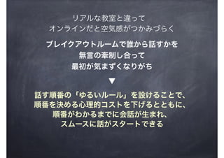 リアルな教室と違って
ブレイクアウトルームで誰から話すかを
無言の牽制し合って
最初が気まずくなりがち
話す順番の「ゆるいルール」を設けることで、
順番を決める心理的コストを下げるとともに、
順番がわかるまでに会話が生まれ、
スムースに話がスタートできる
▼
オンラインだと空気感がつかみづらく
 