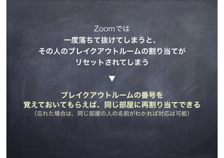 Zoomでは
一度落ちて抜けてしまうと、
その人のブレイクアウトルームの割り当てが
リセットされてしまう
ブレイクアウトルームの番号を
覚えておいてもらえば、同じ部屋に再割り当てできる
（忘れた場合は、同じ部屋の人の名前がわかれば対応は可能）
▼
 