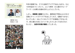 履修者 120人
学部生 1～4年
今年の授業では、クラス全員でアイデアを出しながら、ひと
つの作品をつくっていく、という例年（少人数のグループ
ワーク）とは異なる進め方をしようとしていた。
しかし、授業第２週目のときに、履修者が予想以上にかなり
活発にチャットでアイデアを出してくれて、収集がつかなく
なってしまい（出してくれたアイデアを無碍にできないの
で、前に進むためにコメントをしたりしなくてはならなく
なった）、当初の計画が破綻してしまった。
 