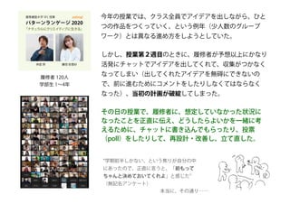 履修者 120人
学部生 1～4年
今年の授業では、クラス全員でアイデアを出しながら、ひと
つの作品をつくっていく、という例年（少人数のグループ
ワーク）とは異なる進め方をしようとしていた。
しかし、授業第２週目のときに、履修者が予想以上にかなり
活発にチャットでアイデアを出してくれて、収集がつかなく
なってしまい（出してくれたアイデアを無碍にできないの
で、前に進むためにコメントをしたりしなくてはならなく
なった）、当初の計画が破綻してしまった。
その日の授業で、履修者に、想定していなかった状況に
なったことを正直に伝え、どうしたらよいかを一緒に考
えるために、チャットに書き込んでもらったり、投票
（poll）をしたりして、再設計・改善し、立て直した。
“学期前半しかない、という焦りが自分の中
にあったので、正直に言うと、「前もって
ちゃんと決めておいてくれよ」と感じた”
（無記名アンケート）
本当に、その通り……
 