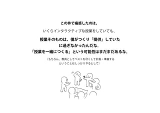 この件で痛感したのは、
いくらインタラクティブな授業をしていても、
授業そのものは、僕がつくり「提供」していた
に過ぎなかったんだな。
「授業を一緒につくる」という可能性はまだまだあるな。
（もちろん、教員としてベストを尽くして計画・準備する
ということはしっかりやるとして）
 