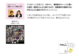 創造システム理論 2020
慶應義塾大学 SFC 授業
ゆるい創造 / カオス /トリックスター
online!
若新 雄純井庭 崇
履修者 80人
学部生 1～4年
その後行った授業では、授業中に、履修者がチャットに書い
た意見・感想をどんどん取り入れて、授業資料や授業そのも
のをどんどん進化させていくことにした。
いまいちな部分はよりよく直し、よいアイデアは取り入れ、
その場のやりとりで気づいたことも、書き込んだりした。
 