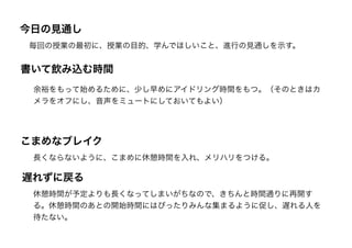 書いて飲み込む時間
余裕をもって始めるために、少し早めにアイドリング時間をもつ。（そのときはカ
メラをオフにし、音声をミュートにしておいてもよい）
こまめなブレイク
長くならないように、こまめに休憩時間を入れ、メリハリをつける。
遅れずに戻る
休憩時間が予定よりも長くなってしまいがちなので、きちんと時間通りに再開す
る。休憩時間のあとの開始時間にはぴったりみんな集まるように促し、遅れる人を
待たない。
今日の見通し
毎回の授業の最初に、授業の目的、学んでほしいこと、進行の見通しを示す。
 