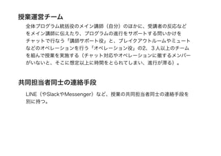 共同担当者同士の連絡手段
LINE（やSlackやMessenger）など、授業の共同担当者同士の連絡手段を
別に持つ。
授業運営チーム
全体プログラム統括役のメイン講師（自分）のほかに、受講者の反応など
をメイン講師に伝えたり、プログラムの進行をサポートする問いかけを
チャットで行なう「講師サポート役」と、ブレイクアウトルームやミュート
などのオペレーションを行う「オペレーション役」の2、３人以上のチーム
を組んで授業を実施する（チャット対応やオペレーションに徹するメンバー
がいないと、そこに想定以上に時間をとられてしまい、進行が滞る）。
 