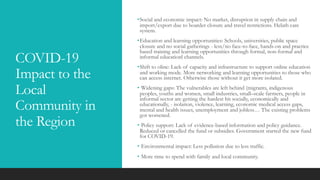 COVID-19
Impact to the
Local
Community in
the Region
•Social and economic impact: No market, disruption in supply chain and
import/export due to boarder closure and travel restrictions. Helath care
system.
•Education and learning opportunities: Schools, universities, public space
closure and no social gatherings - less/no face-to-face, hands-on and practice
based training and learning opportunities through formal, non-formal and
informal educationl channels.
•Shift to oline: Lack of capacity and infrastructure to support online education
and working mode. More networking and learning opportunities to those who
can access internet. Otherwise those without it get more isolated.
• Widening gaps: The vulnerables are left behind (migrants, indigenous
peoples, youths and women, small industries, small–scale farmers, people in
informal sector are getting the hardest hit socially, economically and
educationally, - isolation, violence, learning, economic medical access gaps,
mental and health issues, unemployment and jobless… The existing problems
got worsened.
• Policy support: Lack of evidence-based information and policy guidance.
Reduced or cancelled the fund or subsidies. Government started the new fund
for COVID-19.
• Environmental impact: Less pollution due to less traffic.
• More time to spend with family and local community.
 