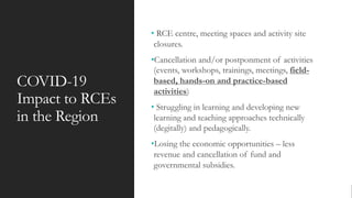 COVID-19
Impact to RCEs
in the Region
• RCE centre, meeting spaces and activity site
closures.
•Cancellation and/or postponment of activities
(events, workshops, trainings, meetings, field-
based, hands-on and practice-based
activities)
• Struggling in learning and developing new
learning and teaching approaches technically
(degitally) and pedagogically.
•Losing the economic opportunities – less
revenue and cancellation of fund and
governmental subsidies.
 
