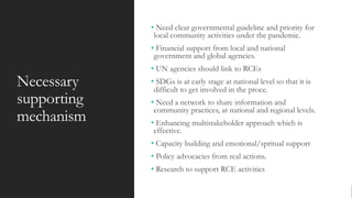Necessary
supporting
mechanism
• Need clear governmental guideline and priority for
local community activities under the pandemic.
• Financial support from local and national
government and global agencies.
• UN agencies should link to RCEs
• SDGs is at early stage at national level so that it is
difficult to get involved in the proce.
• Need a network to share information and
community practices, at national and regional levels.
• Enhancing multistakeholder approach which is
effective.
• Capacity building and emotional/spritual support
• Policy advocacies from real actions.
• Research to support RCE activities
 