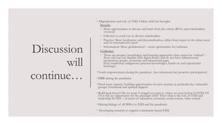 Discussion
will
continue…
• Digitalisation and role of ESD. Online shift has brought:
Benefits
◦ More opportunities to discuss and learn from the others (RCEs and stakeholders
overseas)
◦ Effective to reach out to diverse stakeholders
◦ Practice: More localisation and decentralisation, rather than expert in the urban areas
and/or international expert
◦ Information: More globalisation? – more oportunities for webinars
Challenges
◦ There are peoples, knowledges and learning approaches that cannot be ‘onlined’ –
those who are not familiar with digial divices and do not have infrastructure
(generation, gender, economic and educational gaps,
local/traditional/indigneous/practical knowledges, hands-on and experiential
learnings).
• Youth empowerment during the pandemic. (not tokeninsm but proactive participation)
• DRR during the pandemic
• Need more capacity building opportunities for new normal, in particular the vulnerable
groups. Emotional and spritual support.
• Build back better? Do we want V-shaped recovery to where we were before COVID-19?
Or is this an opportunity for the paradigm shift? Then what is the role of ESD and
leadership for SD? – in terms of education, economy, social system, value system.
• Making linkage of all SDGs to ESD and the pandemic.
• Developing research to support community-based ESD.
 
