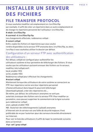 INSTALLER UN SERVEUR
DES FICHIERS
P A G E 9
FILE TRANSFER PROTOCOL
Si vous souhaitez modifier cet emplacement en /srv/files/ftp
par exemple, il suffit de créer un répertoire dans un autre emplacement et
de changer le répertoire personnel de l'utilisateur /srv/files/ftp :
# mkdir /srv/files/ftp
# usermod -d /srv/files/ftp ftp
Les changements effectués, redémarrez vsftpd :
# restart vsftpd
Enfin, copiez les fichiers et répertoires que vous voulez
rendre disponibles via le serveur FTP anonyme dans /srv/files/ftp, ou alors
/srv/ftp si vous souhaitez utiliser le dossier par défaut.
Configuration d'un serveur FTP avec authentification
des utilisateurs :
Par défaut, vsftpd est configuré pour authentifier les
utilisateurs système et leur permettre de télécharger des fichiers. Si vous
voulez que les utilisateurs puissent envoyer des fichiers sur le serveur,
modifiez /etc/vsftpd.conf :
local_enable=YES
write_enable=YES
Redémarrez vsftpd pour effectuer les changements:
#restart vsftpd
Maintenant lorsque des utilisateurs de votre système se connectent au
FTP, leur répertoire racine sera leur répertoire personnel
(/home/utilisateur) dans lequel ils pourront télécharger
(download/upload), créer des répertoires etc…
De même, par défaut, les utilisateurs anonymes ne sont pas
autorisés à envoyer des fichiers vers le serveur FTP. Pour modifier ce
paramètre, vous pouvez supprimer le commentaire de la ligne suivante
puis redémarrer vsftpd :
anon_upload_enable=YES
NB : Autoriser des téléchargements (upload) anonymes
d'Internet vers le serveur est une faille de sécurité majeure. Il est
préférable de ne pas l'autoriser pour des serveurs branchés directement
sur Internet.
Pour voir la liste des utilisateurs il suffit de taper la commande suivante
dans un terminal :
 # ps -aef | grep vsftpd
 