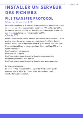 INSTALLER UN SERVEUR
DES FICHIERS
P A G E 1 1
FILE TRANSFER PROTOCOL
Sécuriser le serveur FTP
De manière similaire, le fichier /etc/ftpusers contient les utilisateurs qui
ne sont pas autorisés à se connecter au serveur FTP. La liste par défaut
inclut root, daemon, nobody, etc. Écrivez dans cette liste les utilisateurs
que vous ne souhaitez pas voir connectés au FTP.
Clients FTP
Permet de récupérer et/ou d'envoyer des fichiers sur un serveur FTP. On
peut se connecter sur un serveur en entrant ses identifiants dans les
champs prévus à cet effet sur le client FTP (par exemple avec FilleZilla).
Il est aussi possible de se connecter via un client graphique FTP avec la
syntaxe abrégée :
ftp://user@mon-site.domaine
Ou la syntaxe complète :
ftp://user:mot-de-passe@mon-site.domaine/mon-repertoire
Ou encore (numéro de port modifié) :
ftp://user:mot-de-passe@mon-site.domaine:port/mon-repertoire
En ligne de commande
Le client FTP de linux par défaut : taper ftp <host-name> <port>
exemple : ftp 10.59.28.1 21 (pour plus d'informations tapez:
man ftp dans votre terminal).
 