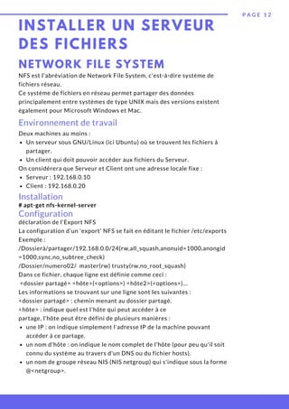 INSTALLER UN SERVEUR
DES FICHIERS
P A G E 1 2
NETWORK FILE SYSTEM
NFS est l'abréviation de Network File System, c'est-à-dire système de
fichiers réseau.
Ce système de fichiers en réseau permet partager des données
principalement entre systèmes de type UNIX mais des versions existent
également pour Microsoft Windows et Mac.
Environnement de travail
Un serveur sous GNU/Linux (ici Ubuntu) où se trouvent les fichiers à
partager.
Un client qui doit pouvoir accéder aux fichiers du Serveur.
Serveur : 192.168.0.10 
Client : 192.168.0.20
Deux machines au moins :
On considérera que Serveur et Client ont une adresse locale fixe :
Installation
# apt-get nfs-kernel-server
Configuration
une IP : on indique simplement l'adresse IP de la machine pouvant
accéder à ce partage.
un nom d'hôte : on indique le nom complet de l'hôte (pour peu qu'il soit
connu du système au travers d'un DNS ou du fichier hosts).
un nom de groupe réseau NIS (NIS netgroup) qui s'indique sous la forme
@<netgroup>.
déclaration de l'Export NFS
La configuration d'un 'export' NFS se fait en éditant le fichier /etc/exports
Exemple :
/Dossierà/partager/192.168.0.0/24(rw,all_squash,anonuid=1000,anongid
=1000,sync,no_subtree_check)
/Dossier/numero02/  master(rw) trusty(rw,no_root_squash)
Dans ce fichier, chaque ligne est définie comme ceci :
 <dossier partagé> <hôte>(<options>) <hôte2>(<options>)...
Les informations se trouvant sur une ligne sont les suivantes :
<dossier partagé> : chemin menant au dossier partagé.
<hôte> : indique quel est l'hôte qui peut accéder à ce
partage, l'hôte peut être défini de plusieurs manières :
 