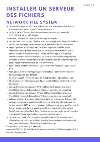 INSTALLER UN SERVEUR
DES FICHIERS
P A G E 1 3
NETWORK FILE SYSTEM
un domaine avec un joker qui indique les machines d'un domaine ou
sous-domaine; par exemple : *.ubuntu-fr.org.
un intervalle d'IP avec le masque de sous-réseau; par exemple :
192.168.0.0/24 ou 192.168.0.*
rw : permet la lecture et l'écriture sur un partage pour l'hôte défini (par
défaut, les partages sont en mode ro; c'est-à-dire en lecture seule).
async : permet au serveur NFS de violer le protocole NFS et de
répondre aux requêtes avant que les changements effectués par la
requête aient été appliqués sur l'unité de stockage. Cette option
améliore les performances mais a un coût au niveau de l'intégrité des
données (données corrompues ou perdues) en cas de redémarrage non-
propre (par exemple en cas de crash système).
sync : est le contraire de async. Le serveur NFS respecte le protocole
NFS.
root_squash : force le mapping de l'utilisateur root vers l'utilisateur
anonyme (option par défaut).
no_root_squash : n'effectue pas de mapping pour l'utilisateur root.
all_squash : force le mapping de tous les utilisateurs vers l'utilisateur
anonyme.
anonuid : indique au serveur NFS l'UID de l'utilisateur anonyme
(considéré comme tel dans les précédentes options de mapping).
anongid : indique au serveur NFS le GID de l'utilisateur anonyme
(considéré comme tel dans les précédentes options de mapping).
subtree_check : Si un sous-répertoire dans un système de fichiers est
partagé, mais que le système de fichiers ne l'est pas, alors chaque fois
qu'une requête NFS arrive, le serveur doit non seulement vérifier que le
fichier accédé est dans le système de fichiers approprié (ce qui est
facile), mais aussi qu'il est dans l'arborescence partagée (ce qui est plus
compliqué). Cette vérification s'appelle subtree_check.
no_subtree_check : Cette option neutralise la vérification de sous-
répertoires, ce qui a des subtiles implications au niveau de la sécurité,
mais peut améliorer la fiabilité dans certains cas
<options> : indique les options de partage; exemples :
Ce qui pourrait donner par exemple :
/media/NFS192.168.0.0/24(rw,all_squash,anonuid=1000,anongid=1000,s
ync,no_subtree_check)
 