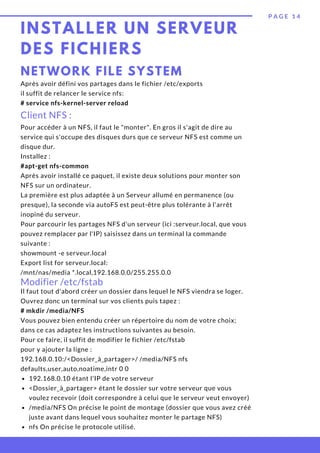 INSTALLER UN SERVEUR
DES FICHIERS
P A G E 1 4
NETWORK FILE SYSTEM
Après avoir défini vos partages dans le fichier /etc/exports
il suffit de relancer le service nfs:
# service nfs-kernel-server reload
Client NFS :
Pour accéder à un NFS, il faut le "monter". En gros il s'agit de dire au
service qui s'occupe des disques durs que ce serveur NFS est comme un
disque dur.
Installez :
#apt-get nfs-common
Après avoir installé ce paquet, il existe deux solutions pour monter son
NFS sur un ordinateur.
La première est plus adaptée à un Serveur allumé en permanence (ou
presque), la seconde via autoFS est peut-être plus tolérante à l'arrêt
inopiné du serveur.
Pour parcourir les partages NFS d'un serveur (ici :serveur.local, que vous
pouvez remplacer par l'IP) saisissez dans un terminal la commande
suivante :
showmount -e serveur.local
Export list for serveur.local:
/mnt/nas/media *.local,192.168.0.0/255.255.0.0
Modifier /etc/fstab
192.168.0.10 étant l'IP de votre serveur
<Dossier_à_partager> étant le dossier sur votre serveur que vous
voulez recevoir (doit correspondre à celui que le serveur veut envoyer)
/media/NFS On précise le point de montage (dossier que vous avez créé
juste avant dans lequel vous souhaitez monter le partage NFS)
nfs On précise le protocole utilisé.
Il faut tout d'abord créer un dossier dans lequel le NFS viendra se loger.
Ouvrez donc un terminal sur vos clients puis tapez :
# mkdir /media/NFS
Vous pouvez bien entendu créer un répertoire du nom de votre choix;
dans ce cas adaptez les instructions suivantes au besoin.
Pour ce faire, il suffit de modifier le fichier /etc/fstab
pour y ajouter la ligne :
192.168.0.10:/<Dossier_à_partager>/ /media/NFS nfs
defaults,user,auto,noatime,intr 0 0
 