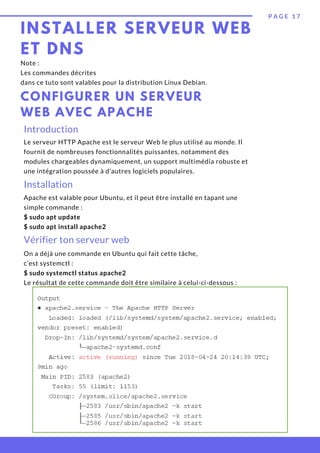 INSTALLER SERVEUR WEB
ET DNS
P A G E 1 7
CONFIGURER UN SERVEUR
WEB AVEC APACHE
Note :
Les commandes décrites
dans ce tuto sont valables pour la distribution Linux Debian.
Introduction
Le serveur HTTP Apache est le serveur Web le plus utilisé au monde. Il
fournit de nombreuses fonctionnalités puissantes, notamment des
modules chargeables dynamiquement, un support multimédia robuste et
une intégration poussée à d’autres logiciels populaires.
Installation
Apache est valable pour Ubuntu, et il peut être installé en tapant une
simple commande :
$ sudo apt update
$ sudo apt install apache2
Vérifier ton serveur web
On a déjà une commande en Ubuntu qui fait cette tâche,
c’est systemctl :
$ sudo systemctl status apache2
Le résultat de cette commande doit être similaire à celui-ci-dessous :
 
