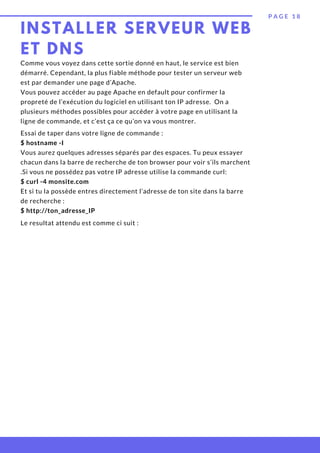 INSTALLER SERVEUR WEB
ET DNS
P A G E 1 8
Comme vous voyez dans cette sortie donné en haut, le service est bien
démarré. Cependant, la plus fiable méthode pour tester un serveur web
est par demander une page d’Apache.
Vous pouvez accéder au page Apache en default pour confirmer la
propreté de l’exécution du logiciel en utilisant ton IP adresse.  On a
plusieurs méthodes possibles pour accéder à votre page en utilisant la
ligne de commande, et c’est ça ce qu’on va vous montrer.
Essai de taper dans votre ligne de commande :
$ hostname -I
Vous aurez quelques adresses séparés par des espaces. Tu peux essayer
chacun dans la barre de recherche de ton browser pour voir s’ils marchent
.Si vous ne possédez pas votre IP adresse utilise la commande curl:
$ curl -4 monsite.com
Et si tu la possède entres directement l’adresse de ton site dans la barre
de recherche :
$ http://ton_adresse_IP
Le resultat attendu est comme ci suit :
 