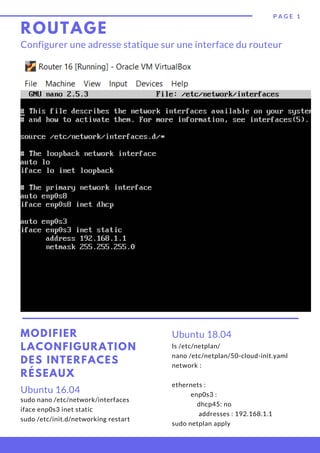 ROUTAGE
sudo nano /etc/network/interfaces
iface enp0s3 inet static
sudo /etc/init.d/networking restart
Ubuntu 16.04
MODIFIER
LACONFIGURATION
DES INTERFACES
RÉSEAUX
P A G E   1
Configurer une adresse statique sur une interface du routeur
Ubuntu 18.04
ls /etc/netplan/
nano /etc/netplan/50-cloud-init.yaml
network :
    
ethernets :
            enp0s3 :
                dhcp45: no
                 addresses : 192.168.1.1
sudo netplan apply
 