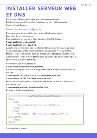 Prochainement on introduira des commandes basiques pour
la gestion du serveur apache.
Pour arrêter le service ou le faire démarrer il suffit de taper :
$ sudo systemctl stop apache2
$ sudo systemctl start apache2
Apache une architecture pour traiter les domaines définies dans ça base
de données, et pour faire ceci il utilise l’emplacement /var/www/html.
Même si ce dossier marche bien, on créera notre structure à l’intérieur de
/var/www avec le nom mon_domaine car il peut que ça ne fonctionne pas si
le serveur a plusieurs domaines.
Créer le dossier mon_domaine :
$ sudo mkdir /var/www/mon_domaine
Après on configure l’utilisateur propriétaire et le mode d’utilisation de ce
dossier :
$ sudo chown -R $USER:$USER /var/www/mon_domaine
$ sudo chmod -R 755 /var/www/mon_domaine
On est arrivé maintenant à la plus importante partie, où on créera notre
page index.html :
$ nano /var/www/mon_domaine/index.html
Et ajouter les lignes suivantes :
INSTALLER SERVEUR WEB
ET DNS
P A G E 2 0
Cette page indique que la page fonctionne correctement.
Elle inclut quelque informations basiques sur des fichiers Apache
importants et dossiers.
Gérer le processus Apache :
Sauvegarder et sortir.
 