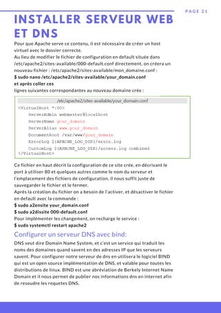 INSTALLER SERVEUR WEB
ET DNS
P A G E 2 1
Pour que Apache serve ce contenu, il est nécessaire de créer un host
virtuel avec le dossier correcte.
Au lieu de modifier le fichier de configuration en default située dans
/etc/apache2/sites-available/000-default.conf directement, on créera un
nouveau fichier : /etc/apache2/sites-available/mon_domaine.conf :
$ sudo nano /etc/apache2/sites-available/your_domain.conf
et après coller ces
lignes suivantes correspondantes au nouveau domaine crée :
Configurer un serveur DNS avec bind:
Ce fichier en haut décrit la configuration de ce site crée, en décrivant le
port à utiliser 80 et quelques autres comme le nom du serveur et
l’emplacement des fichiers de configuration, il nous suffit juste de
sauvegarder le fichier et le fermer.
Après la création du fichier on a besoin de l’activer, et désactiver le fichier
en default avec la commande :
$ sudo a2ensite your_domain.conf
$ sudo a2dissite 000-default.conf
Pour implémenter les changement, on recharge le service :
$ sudo systemctl restart apache2
DNS veut dire Domain Name System, et c’est un service qui traduit les
noms des domaines quand savent en des adresses IP que les serveurs
savent. Pour configurer notre serveur de dns en utilisera le logiciel BIND
qui est un open source implémentation de DNS, et valable pour toutes les
distributions de linux. BIND est une abréviation de Berkely Internet Name
Domain et il nous permet de publier nos informations dns en internet afin
de resoudre les requetes DNS.
 