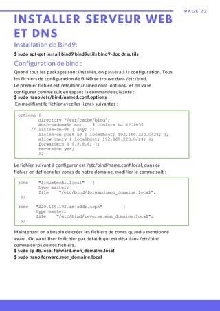 INSTALLER SERVEUR WEB
ET DNS
P A G E 2 2
$ sudo apt-get install bind9 bind9utils bind9-doc dnsutils
Installation de Bind9:
Configuration de bind :
Quand tous les packages sont installés, on passera à la configuration. Tous
les fichiers de configuration de BIND se trouve dans /etc/bind.
Le premier fichier est /etc/bind/named.conf .options,  et on va le
configurer comme suit en tapant la commande suivante :
$ sudo nano /etc/bind/named.conf.options
En modifiant le fichier avec les lignes suivantes :
Le fichier suivant à configurer est /etc/bind/name.conf.local, dans ce
fichier on definera les zones de notre domaine, modifier le comme suit :
Maintenant on a besoin de créer les fichiers de zones quand a mentionné
avant. On va utiliser le fichier par default qui est déjà dans /etc/bind
comme corps de nos fichiers.
$ sudo cp db.local forward.mon_domaine.local
$ sudo nano forward.mon_domaine.local
 