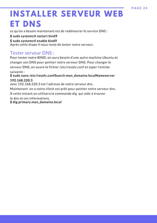 INSTALLER SERVEUR WEB
ET DNS
P A G E 2 4
$ sudo systemctl restart bind9
$ sudo systemctl enable bind9
Tester serveur DNS :
ce qu’on a besoin maintenant est de redémarrer le service DNS :
Pour tester notre BIND, on aura besoin d’une autre machine Ubuntu et
changer son DNS pour pointer notre serveur DNS. Pour changer le
serveur DNS, on ouvre le fichier /etc/resolv.conf et taper l’entrée
suivante :
Après cette étape il nous reste de tester notre serveur.
$ sudo nano /etc/resolv.confSearch mon_domaine.localNameserver
192.168.220.3
avec 192.168.220.3 est l’adresse de notre serveur dns.
Maintenant  on a notre client est prêt pour pointer notre serveur dns.
À cette instant on utilisera la commande dig  qui aide à trouver
le dns et ces informations.
$ dig primary.mon_domaine.local
 