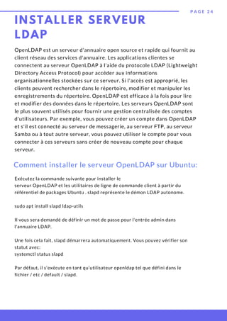 INSTALLER SERVEUR
LDAP
P A G E 2 4
OpenLDAP est un serveur d'annuaire open source et rapide qui fournit au
client réseau des services d'annuaire. Les applications clientes se
connectent au serveur OpenLDAP à l'aide du protocole LDAP (Lightweight
Directory Access Protocol) pour accéder aux informations
organisationnelles stockées sur ce serveur. Si l'accès est approprié, les
clients peuvent rechercher dans le répertoire, modifier et manipuler les
enregistrements du répertoire. OpenLDAP est efficace à la fois pour lire
et modifier des données dans le répertoire. Les serveurs OpenLDAP sont
le plus souvent utilisés pour fournir une gestion centralisée des comptes
d'utilisateurs. Par exemple, vous pouvez créer un compte dans OpenLDAP
et s'il est connecté au serveur de messagerie, au serveur FTP, au serveur
Samba ou à tout autre serveur, vous pouvez utiliser le compte pour vous
connecter à ces serveurs sans créer de nouveau compte pour chaque
serveur.
Comment installer le serveur OpenLDAP sur Ubuntu:
Exécutez la commande suivante pour installer le
serveur OpenLDAP et les utilitaires de ligne de commande client à partir du
référentiel de packages Ubuntu . slapd représente le démon LDAP autonome.
 
sudo apt install slapd ldap-utils
Il vous sera demandé de définir un mot de passe pour l'entrée admin dans
l'annuaire LDAP.
Une fois cela fait, slapd démarrera automatiquement. Vous pouvez vérifier son
statut avec:
systemctl status slapd
Par défaut, il s'exécute en tant qu'utilisateur openldap tel que défini dans le
fichier / etc / default / slapd.
 