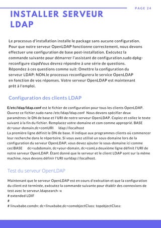 P A G E 2 4
Le processus d'installation installe le package sans aucune configuration.
Pour que notre serveur OpenLDAP fonctionne correctement, nous devons
effectuer une configuration de base post-installation. Exécutez la
commande suivante pour démarrer l'assistant de configuration.sudo dpkg-
reconfigure slapdVous devrez répondre à une série de questions.
Répondez à ces questions comme suit: Omettre la configuration du
serveur LDAP: NON.le processus reconfigurera le service OpenLDAP
en fonction de vos réponses. Votre serveur OpenLDAP est maintenant
prêt à l'emploi.
Configuration des clients LDAP
E/etc/ldap/ldap.conf est le fichier de configuration pour tous les clients OpenLDAP.
Ouvrez ce fichier.sudo nano /etc/ldap/ldap.conf Nous devons spécifier deux
paramètres: le DN de base et l'URI de notre serveur OpenLDAP. Copiez et collez le texte
suivant à la fin du fichier. Remplacez votre-domaine et com comme approprié. BASE    
dc=your-domain,dc=comURI      ldap://localhost
La première ligne définit le DN de base. Il indique aux programmes clients où commencer
leur recherche dans le répertoire. Si vous avez utilisé un sous-domaine lors de la
configuration du serveur OpenLDAP, vous devez ajouter le sous-domaine ici comme
ceciBASE      dc=subdomain, dc=your-domain, dc=comLa deuxième ligne définit l'URI de
notre serveur OpenLDAP. Étant donné que le serveur et le client LDAP sont sur la même
machine, nous devons définir l'URI surldap://localhost.
Test du serveur OpenLDAP
Maintenant que le serveur OpenLDAP est en cours d'exécution et que la configuration
du client est terminée, exécutez la commande suivante pour établir des connexions de
test avec le serveur.ldapsearch -x
# extended LDIF
#
# linuxbabe.comdn: dc=linuxbabe,dc=comobjectClass: topobjectClass:
INSTALLER SERVEUR
LDAP
 