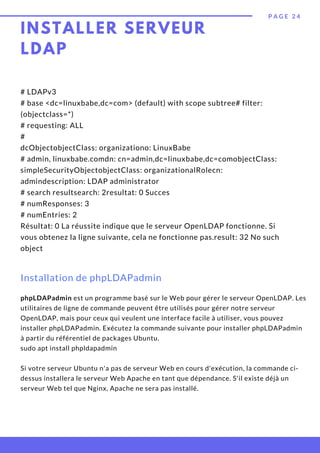 P A G E 2 4
# LDAPv3
# base <dc=linuxbabe,dc=com> (default) with scope subtree# filter:
(objectclass=*)
# requesting: ALL
#
dcObjectobjectClass: organizationo: LinuxBabe
# admin, linuxbabe.comdn: cn=admin,dc=linuxbabe,dc=comobjectClass:
simpleSecurityObjectobjectClass: organizationalRolecn:
admindescription: LDAP administrator
# search resultsearch: 2resultat: 0 Succes
# numResponses: 3
# numEntries: 2
Résultat: 0 La réussite indique que le serveur OpenLDAP fonctionne. Si
vous obtenez la ligne suivante, cela ne fonctionne pas.result: 32 No such
object
Installation de phpLDAPadmin
phpLDAPadmin est un programme basé sur le Web pour gérer le serveur OpenLDAP. Les
utilitaires de ligne de commande peuvent être utilisés pour gérer notre serveur
OpenLDAP, mais pour ceux qui veulent une interface facile à utiliser, vous pouvez
installer phpLDAPadmin. Exécutez la commande suivante pour installer phpLDAPadmin
à partir du référentiel de packages Ubuntu.
sudo apt install phpldapadmin
Si votre serveur Ubuntu n'a pas de serveur Web en cours d'exécution, la commande ci-
dessus installera le serveur Web Apache en tant que dépendance. S'il existe déjà un
serveur Web tel que Nginx, Apache ne sera pas installé.
INSTALLER SERVEUR
LDAP
 