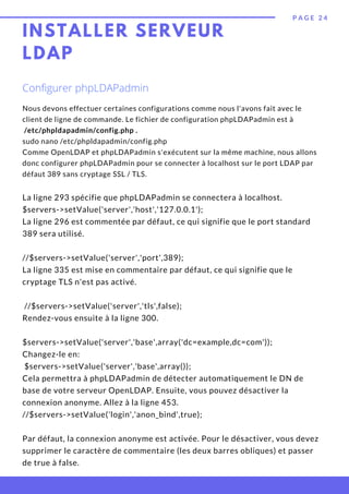 P A G E 2 4
La ligne 293 spécifie que phpLDAPadmin se connectera à localhost.
$servers->setValue('server','host','127.0.0.1');
La ligne 296 est commentée par défaut, ce qui signifie que le port standard
389 sera utilisé.
//$servers->setValue('server','port',389);
La ligne 335 est mise en commentaire par défaut, ce qui signifie que le
cryptage TLS n'est pas activé.
 //$servers->setValue('server','tls',false);
Rendez-vous ensuite à la ligne 300.
 
$servers->setValue('server','base',array('dc=example,dc=com'));
Changez-le en:
 $servers->setValue('server','base',array());
Cela permettra à phpLDAPadmin de détecter automatiquement le DN de
base de votre serveur OpenLDAP. Ensuite, vous pouvez désactiver la
connexion anonyme. Allez à la ligne 453.
//$servers->setValue('login','anon_bind',true);
Par défaut, la connexion anonyme est activée. Pour le désactiver, vous devez
supprimer le caractère de commentaire (les deux barres obliques) et passer
de true à false.
Nous devons effectuer certaines configurations comme nous l'avons fait avec le
client de ligne de commande. Le fichier de configuration phpLDAPadmin est à
 /etc/phpldapadmin/config.php .
sudo nano /etc/phpldapadmin/config.php
Comme OpenLDAP et phpLDAPadmin s'exécutent sur la même machine, nous allons
donc configurer phpLDAPadmin pour se connecter à localhost sur le port LDAP par
défaut 389 sans cryptage SSL / TLS.
Configurer phpLDAPadmin
INSTALLER SERVEUR
LDAP
 