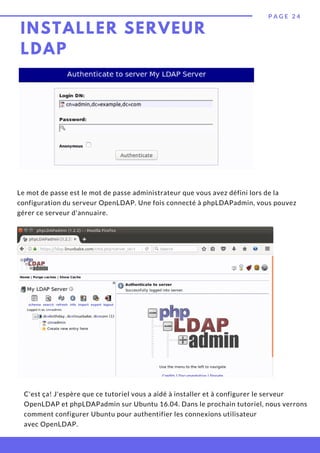 P A G E 2 4
Le mot de passe est le mot de passe administrateur que vous avez défini lors de la
configuration du serveur OpenLDAP. Une fois connecté à phpLDAPadmin, vous pouvez
gérer ce serveur d'annuaire.
INSTALLER SERVEUR
LDAP
C'est ça! J'espère que ce tutoriel vous a aidé à installer et à configurer le serveur
OpenLDAP et phpLDAPadmin sur Ubuntu 16.04. Dans le prochain tutoriel, nous verrons
comment configurer Ubuntu pour authentifier les connexions utilisateur
avec OpenLDAP.
 
