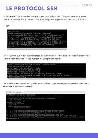 OpenSSH est un ensemble d'outils libres pour établir des communications chiffrées,
donc sécurisées, sur un réseau informatique grâce au protocole SSH (Secure SHell).
--ssh
P A G E 2 4
LE PROTOCOL SSH
cela signifie que le ssh est bien installer sur sur le systeme. pour installer ssh server on
utilise la commande --sudo apt-get install openssh-server
tester si le openssh service fonctionne on utilise la commande --sudo service ssh status
et si c est le cas on obtiendrait
 