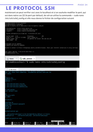 maintenant on peut verifier ceci avec le localhost et si on souhaite modifier le port, qui
est dans notre cas 22 (le port par defaut), de ssh on utilise la commande -- sudo nano
/etc/ssh/sshd_config et elle nous donne le fichier de configuration suivant
P A G E 2 4
LE PROTOCOL SSH
 