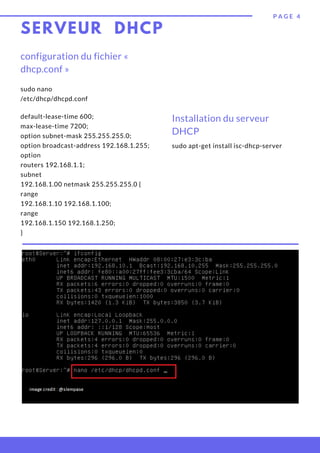 SERVEUR DHCP
sudo apt-get install isc-dhcp-server
P A G E 4
configuration du fichier «
dhcp.conf »
sudo nano
/etc/dhcp/dhcpd.conf
Installation du serveur
DHCP
default-lease-time 600;
max-lease-time 7200;
option subnet-mask 255.255.255.0;
option broadcast-address 192.168.1.255;
option
routers 192.168.1.1;
subnet
192.168.1.00 netmask 255.255.255.0 {
range
192.168.1.10 192.168.1.100;
range
192.168.1.150 192.168.1.250;
}
 