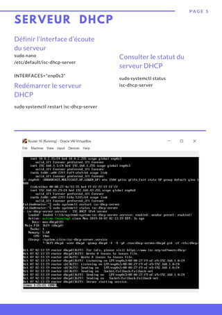 SERVEUR DHCP
sudo systemctl status 
isc-dhcp-server
P A G E 5
Définir l’interface d’écoute
du serveur
sudo systemctl restart isc-dhcp-server
Consulter le statut du 
serveur DHCP
sudo nano
/etc/default/isc-dhcp-server
 
INTERFACES="enp0s3"
Redémarrer le serveur
DHCP
 