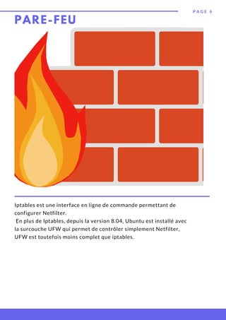 PARE-FEU
P A G E 6
Iptables est une interface en ligne de commande permettant de
configurer Netfilter.
En plus de Iptables, depuis la version 8.04, Ubuntu est installé avec
la surcouche UFW qui permet de contrôler simplement Netfilter,
UFW est toutefois moins complet que iptables.
 