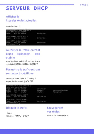 SERVEUR DHCP
P A G E 7
Afficher la
liste des règles actuelles
sudo iptables -L
Autoriser le trafic entrant
d'une connexion déjà
établie
sudo iptables -A INPUT -m conntrack
--ctstate ESTABLISHED -j ACCEPT
Permettre le trafic entrant
sur un port spécifique
· sudo iptables -A INPUT -p tcp -i
enp0s3 --dport ssh -j ACCEPT
Bloquer le trafic
· sudo
iptables -P INPUT DROP
Sauvegarder
vos règles
sudo -s iptables-save -c
 