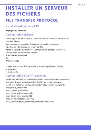 Anonyme
Authentifié
La configuration de VsFTPd est centralisée dans un seul et même fichier
/etc/vsftpd.conf.
Vous pouvez personnaliser le texte de connexion au serveur
ftpd_banner=Bienvenue sur le serveur ftp
Après chaque changement sur la configuration, pensez à relancer le
serveur pour les prendre en compte :
 # service vsftpd reload
Ou
#restart vsftpd
 
L'accès à un serveur FTP peut être pris en charge de deux façons :
INSTALLER UN SERVEUR
DES FICHIERS
P A G E 8
Installation du serveur FTP 
#apt-get install vsftpd
FILE TRANSFER PROTOCOL
Configuration de base
Configuration d’un FTP anonyme
Par défaut, vsftpd n'est pas configuré pour permettre le téléchargement
anonyme. Si vous souhaitez activer le téléchargement anonyme,
modifiez le fichier de configuration /etc/vsftpd.conf en changeant :
anonymous_enable=YES
anon_upload_enable=NO
anon_mkdir_write_enable=NO
anon_other_write_enable=NO
anon_world_readable_only=YES
local_root=<Path_du_répertoire_anonyme> (facultatif)
 