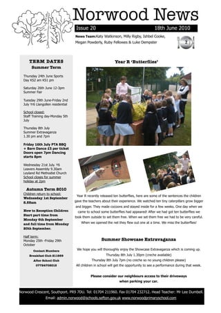 Norwood News
                                         Issue 20                                             18th June 2010
                                        News Team:Katy Watkinson, Milly Rigby, Ishbel Cooke,
                                        Megan Powderly, Ruby Fellowes & Luke Dempster                              2



          TERM DATES                                               Year R ‘Butterﬂies’
           Summer Term

      Thursday 24th June Sports
      Day KS2 am KS1 pm

      Saturday 26th June 12-3pm
      Summer Fair

      Tuesday 29th June-Friday 2nd
      July Yr6 Llangollen residential

      School closed:
      Staff Training day-Monday 5th
      July

      Thursday 8th July
      Summer Extravaganza
      1.30 pm and 7pm

      Friday 16th July PTA BBQ
      + Barn Dance £5 per ticket
      Doors open 7pm Dancing
      starts 8pm

      Wednesday 21st July. Y6
      Leavers Assembly 9.30am
      Leyland Rd Methodist Church
      School closes for summer
      holiday at 2pm

        Autumn Term 2010
      Children return to school:
                                         Year R recently released ten butterflies, here are some of the sentences the children
      Wednesday 1st September
      8.55am                            gave the teachers about their experience. We watched ten tiny caterpillars grow bigger
                                        and bigger. They made cocoons and stayed inside for a few weeks. One day when we
      New to Reception Children           came to school some butterflies had appeared! After we had got ten butterflies we
      Start part time from
                                        took them outside to set them free. When we set them free we had to be very careful.
      Monday 6th September
      and full time from Monday             When we opened the net they flew out one at a time. We miss the butterflies!
      20th September.

      Half term:
      Monday 25th -Friday 29th                            Summer Showcase Extravaganza
      October
            Contact Numbers              We hope you will thoroughly enjoy the Showcase Extravaganza which is coming up.
          Breakfast Club 211959                              Thursday 8th July 1.30pm (creche available)
            After School Club                      Thursday 8th July 7pm (no creche so no young children please)
              07724708015                All children in school will get the opportunity to see a performance during that week.


                                                  Please consider our neighbours access to their driveways
                                                                      when parking your car.


    Norwood Crescent, Southport. PR9 7DU. Tel: 01704 211960. Fax 01704 232712. Head Teacher: Mr Lee Dumbell.
                     Email: admin.norwood@schools.sefton.gov.uk www.norwoodprimaryschool.com
	
 