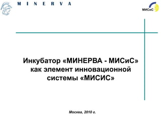 Инкубатор «МИНЕРВА - МИСиС»
  как элемент инновационной
       системы «МИСИС»



          Москва, 2010 г.
 